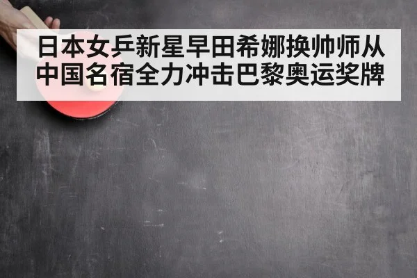 日本女乒新星早田希娜换帅师从中国名宿全力冲击巴黎奥运奖牌