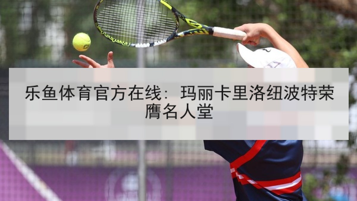 乐鱼体育官方在线: 玛丽卡里洛纽波特荣膺名人堂 乐鱼体育官方在线: 玛丽卡里洛纽波特荣膺名人堂