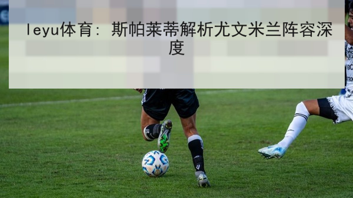 leyu体育: 斯帕莱蒂解析尤文米兰阵容深度 leyu体育: 斯帕莱蒂解析尤文米兰阵容深度