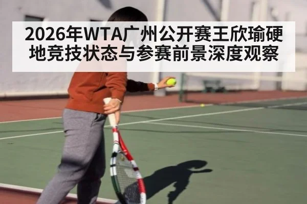 2026年WTA广州公开赛王欣瑜硬地竞技状态与参赛前景深度观察